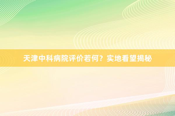 天津中科病院评价若何？实地看望揭秘