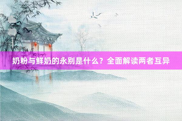 奶粉与鲜奶的永别是什么？全面解读两者互异